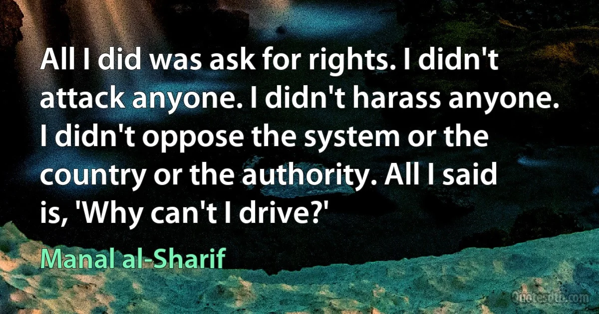 All I did was ask for rights. I didn't attack anyone. I didn't harass anyone. I didn't oppose the system or the country or the authority. All I said is, 'Why can't I drive?' (Manal al-Sharif)