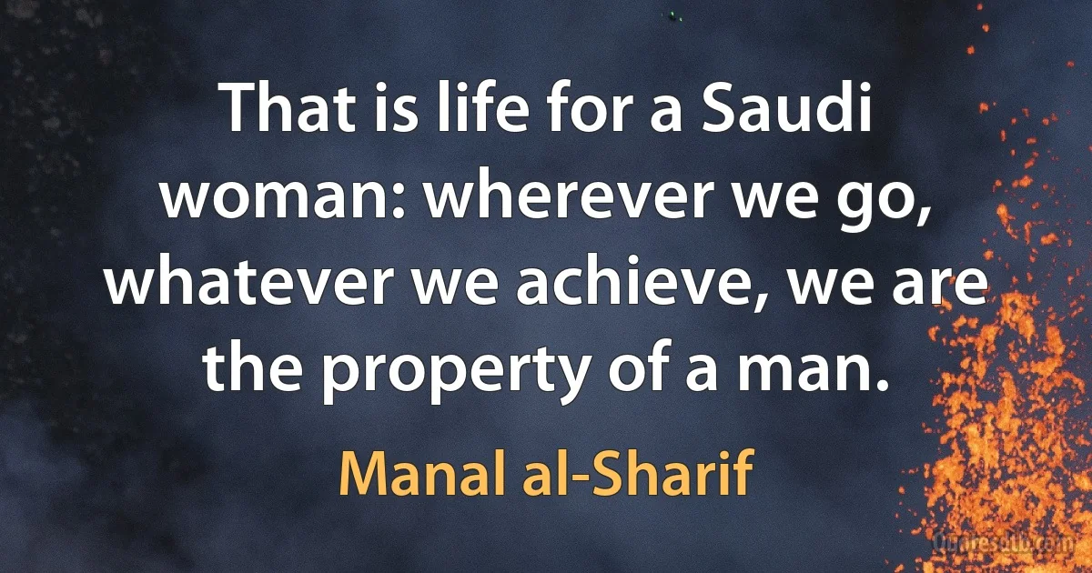 That is life for a Saudi woman: wherever we go, whatever we achieve, we are the property of a man. (Manal al-Sharif)