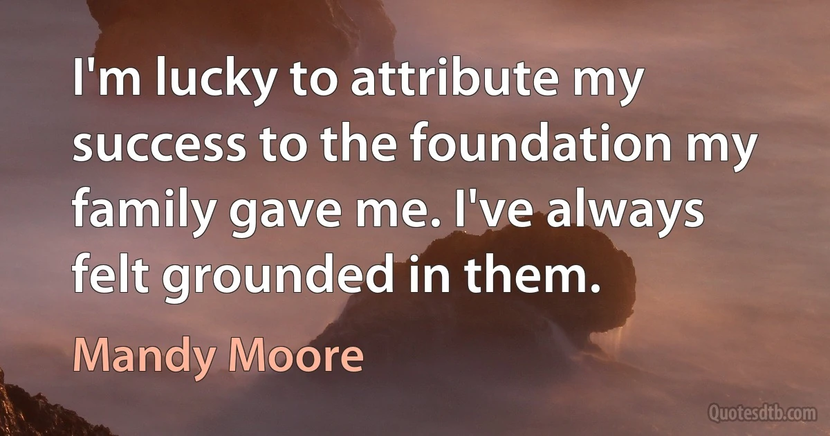 I'm lucky to attribute my success to the foundation my family gave me. I've always felt grounded in them. (Mandy Moore)