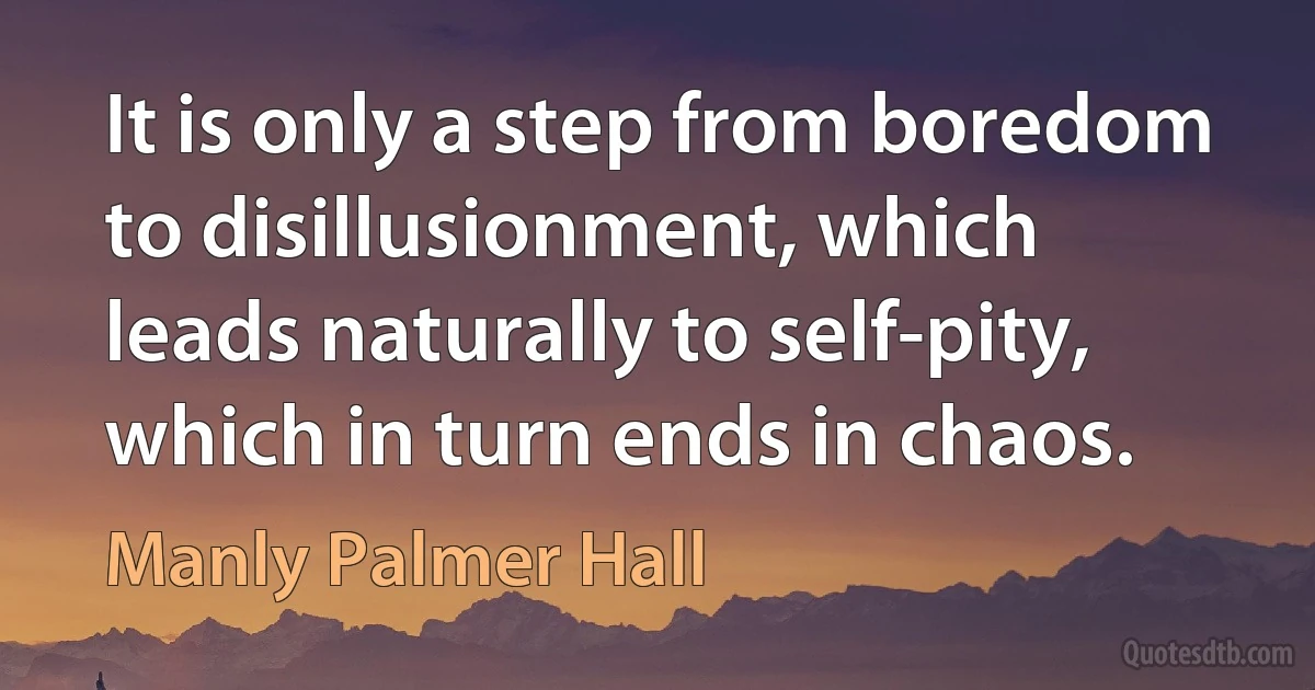 It is only a step from boredom to disillusionment, which leads naturally to self-pity, which in turn ends in chaos. (Manly Palmer Hall)