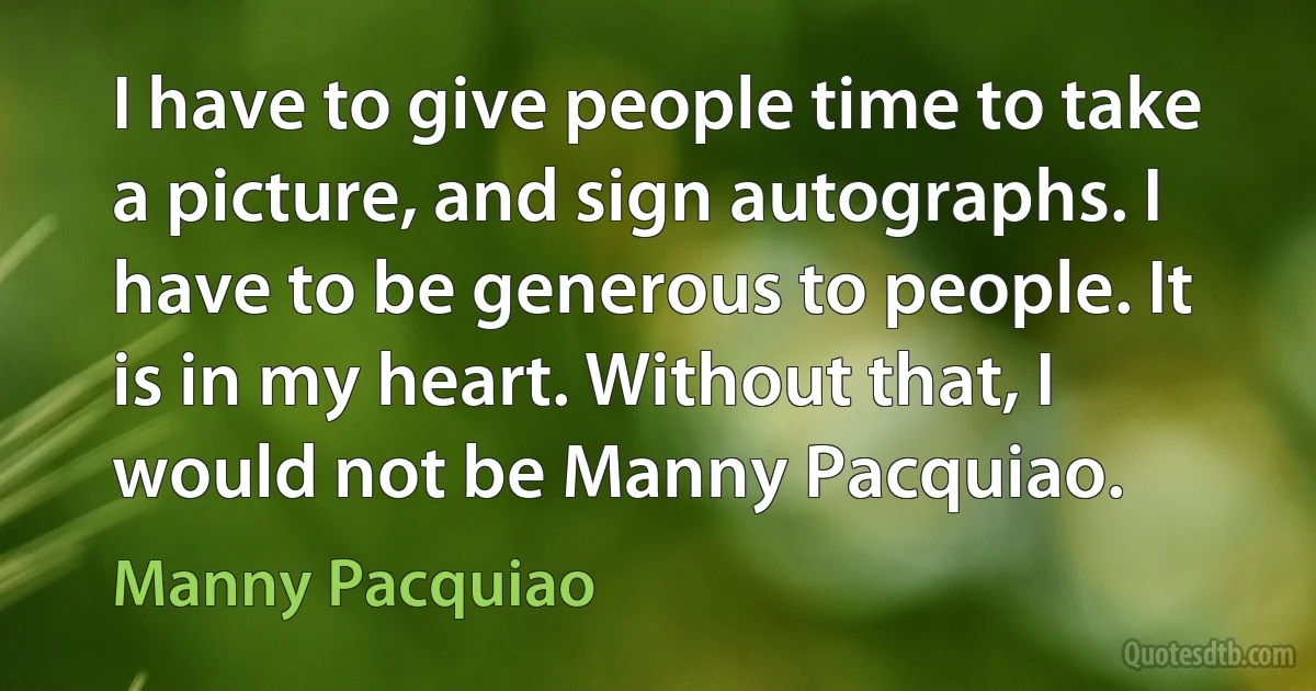 I have to give people time to take a picture, and sign autographs. I have to be generous to people. It is in my heart. Without that, I would not be Manny Pacquiao. (Manny Pacquiao)