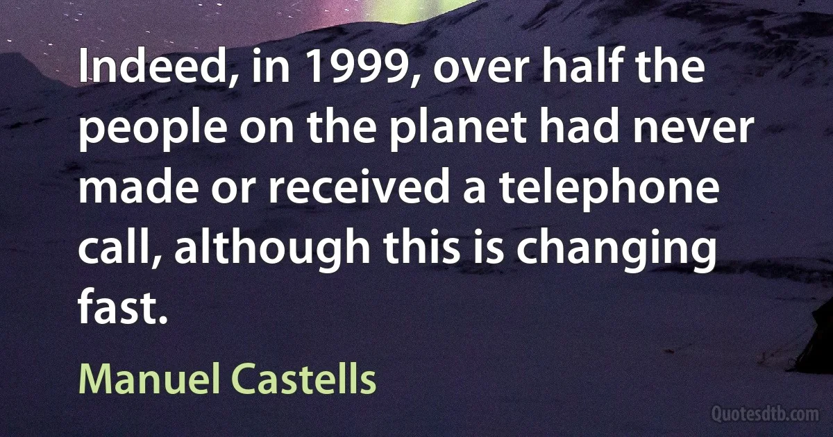 Indeed, in 1999, over half the people on the planet had never made or received a telephone call, although this is changing fast. (Manuel Castells)