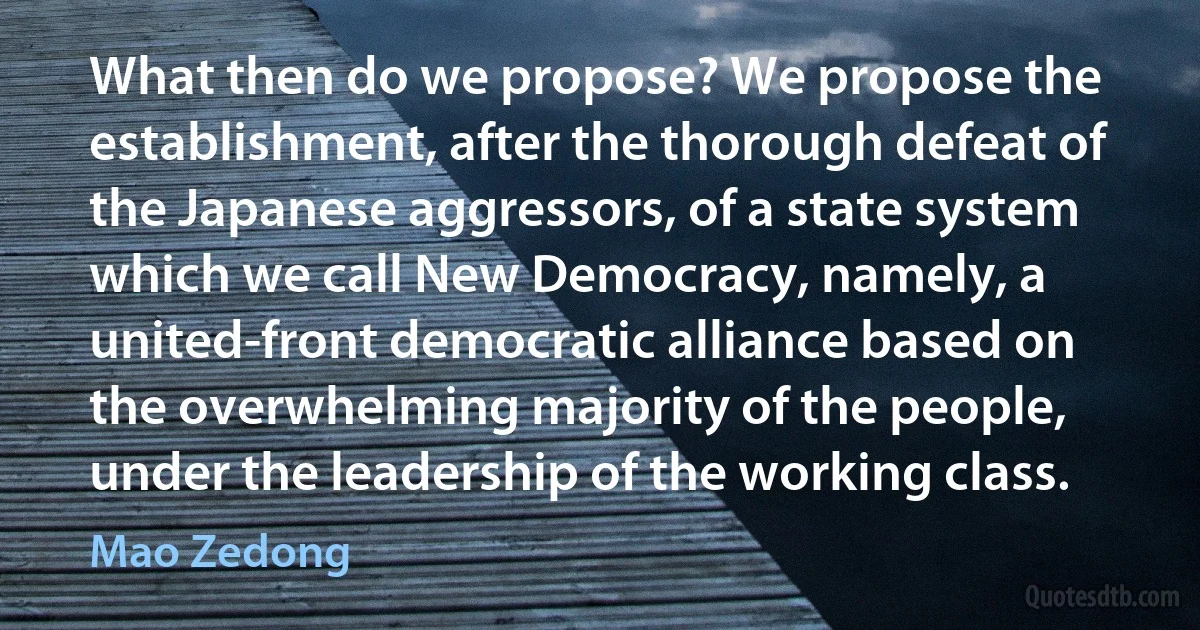 What then do we propose? We propose the establishment, after the thorough defeat of the Japanese aggressors, of a state system which we call New Democracy, namely, a united-front democratic alliance based on the overwhelming majority of the people, under the leadership of the working class. (Mao Zedong)