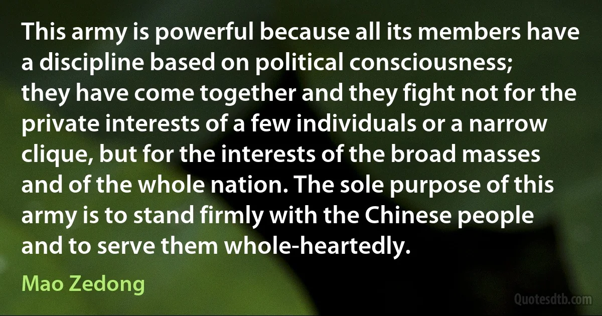 This army is powerful because all its members have a discipline based on political consciousness; they have come together and they fight not for the private interests of a few individuals or a narrow clique, but for the interests of the broad masses and of the whole nation. The sole purpose of this army is to stand firmly with the Chinese people and to serve them whole-heartedly. (Mao Zedong)