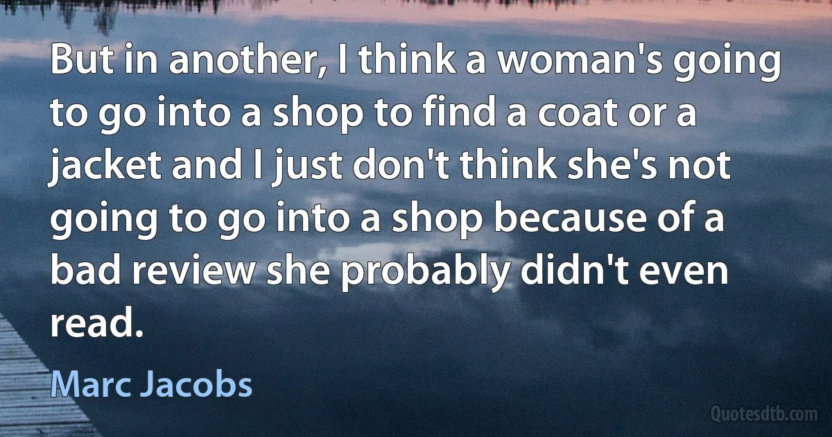 But in another, I think a woman's going to go into a shop to find a coat or a jacket and I just don't think she's not going to go into a shop because of a bad review she probably didn't even read. (Marc Jacobs)