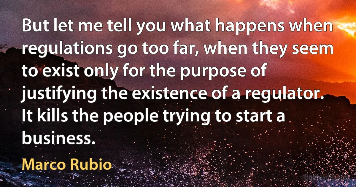 But let me tell you what happens when regulations go too far, when they seem to exist only for the purpose of justifying the existence of a regulator. It kills the people trying to start a business. (Marco Rubio)