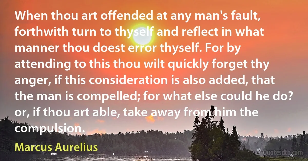 When thou art offended at any man's fault, forthwith turn to thyself and reflect in what manner thou doest error thyself. For by attending to this thou wilt quickly forget thy anger, if this consideration is also added, that the man is compelled; for what else could he do? or, if thou art able, take away from him the compulsion. (Marcus Aurelius)