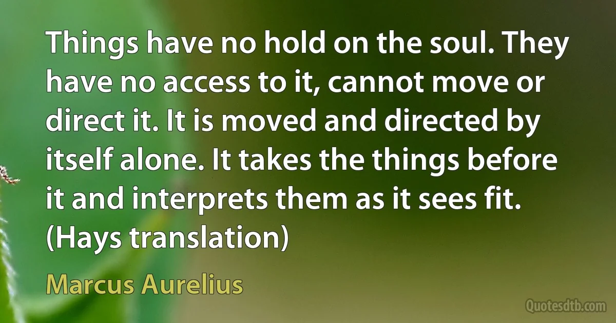 Things have no hold on the soul. They have no access to it, cannot move or direct it. It is moved and directed by itself alone. It takes the things before it and interprets them as it sees fit. (Hays translation) (Marcus Aurelius)