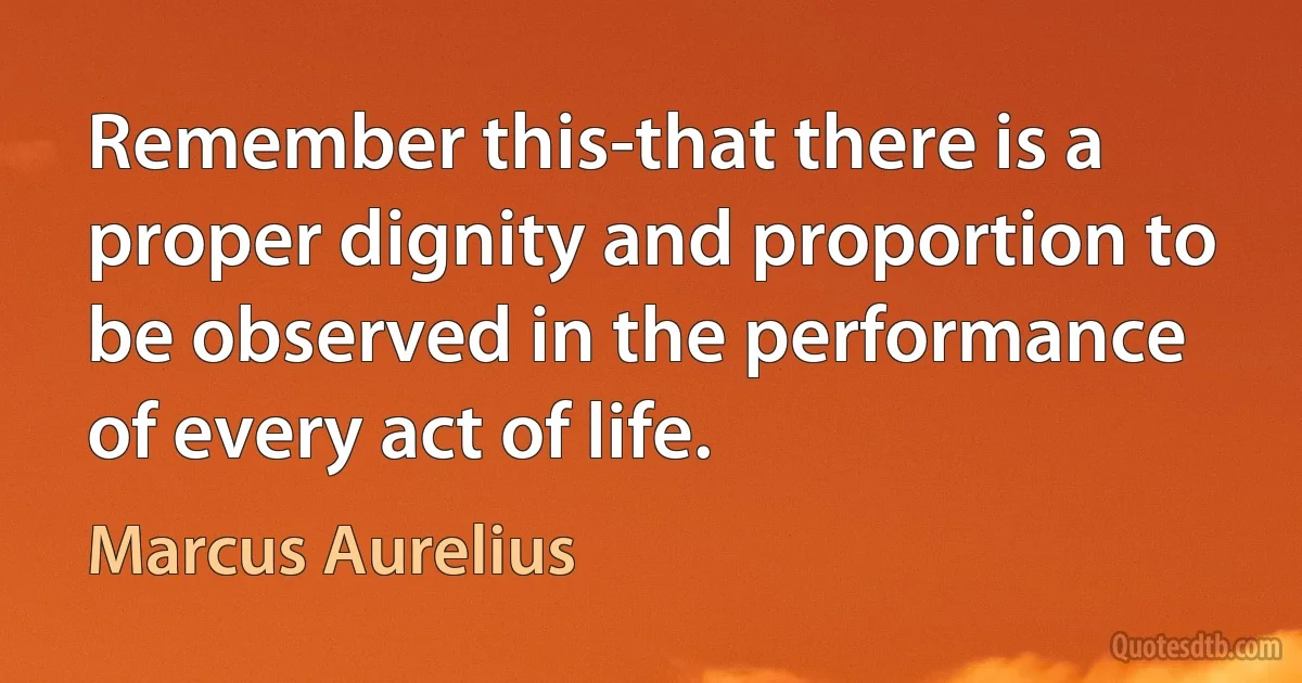 Remember this-that there is a proper dignity and proportion to be observed in the performance of every act of life. (Marcus Aurelius)