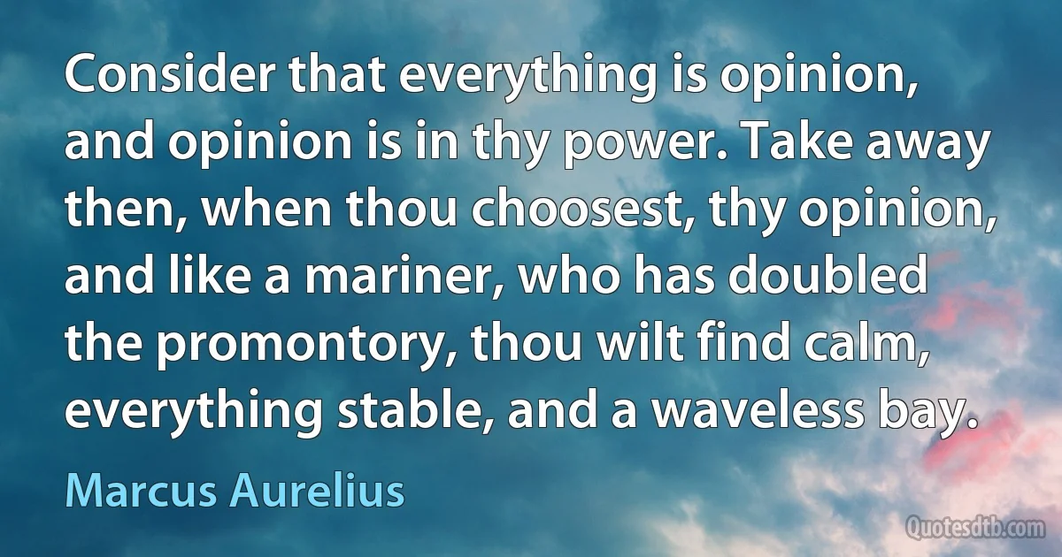 Consider that everything is opinion, and opinion is in thy power. Take away then, when thou choosest, thy opinion, and like a mariner, who has doubled the promontory, thou wilt find calm, everything stable, and a waveless bay. (Marcus Aurelius)