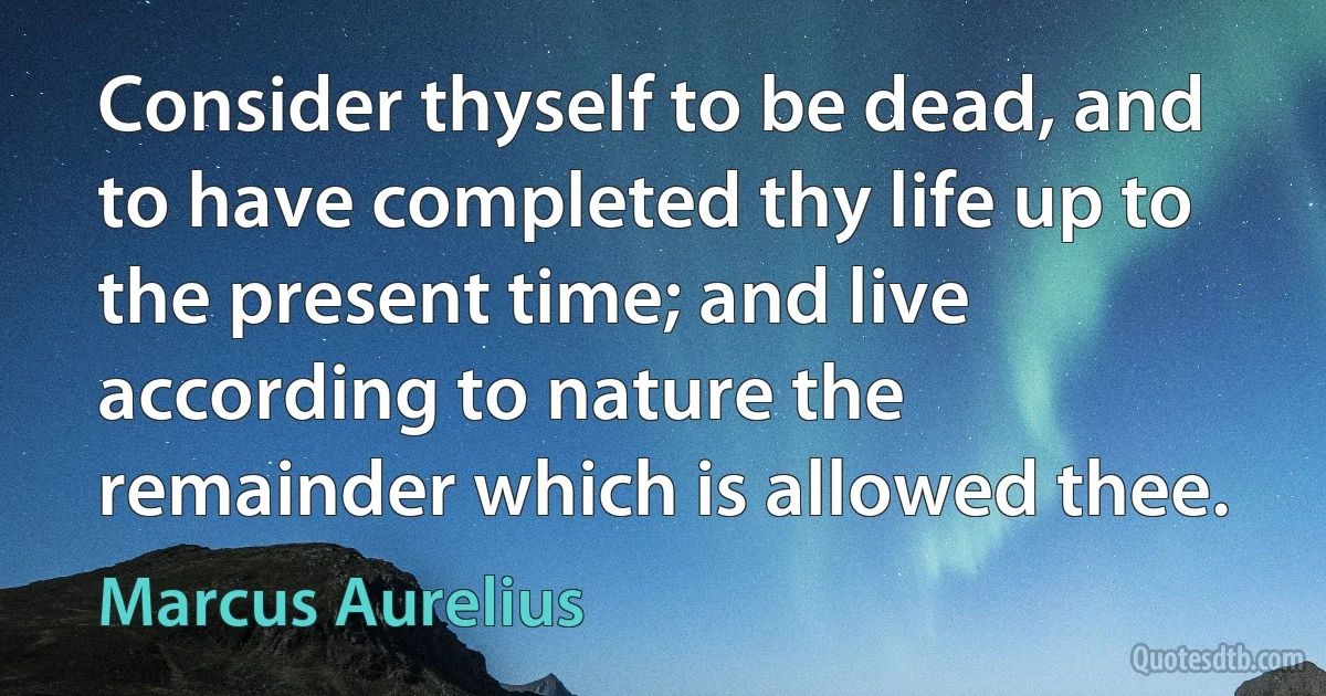 Consider thyself to be dead, and to have completed thy life up to the present time; and live according to nature the remainder which is allowed thee. (Marcus Aurelius)