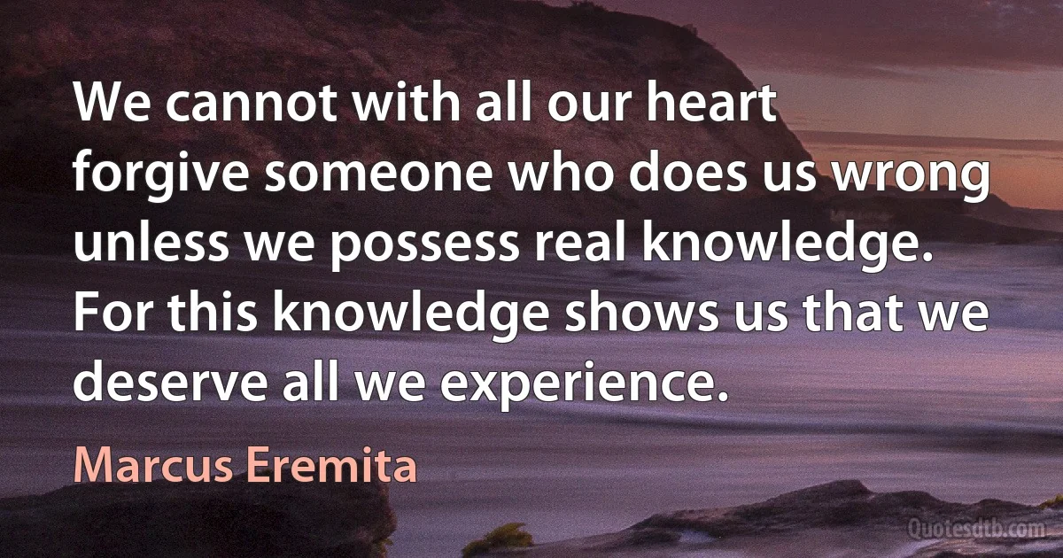 We cannot with all our heart forgive someone who does us wrong unless we possess real knowledge. For this knowledge shows us that we deserve all we experience. (Marcus Eremita)