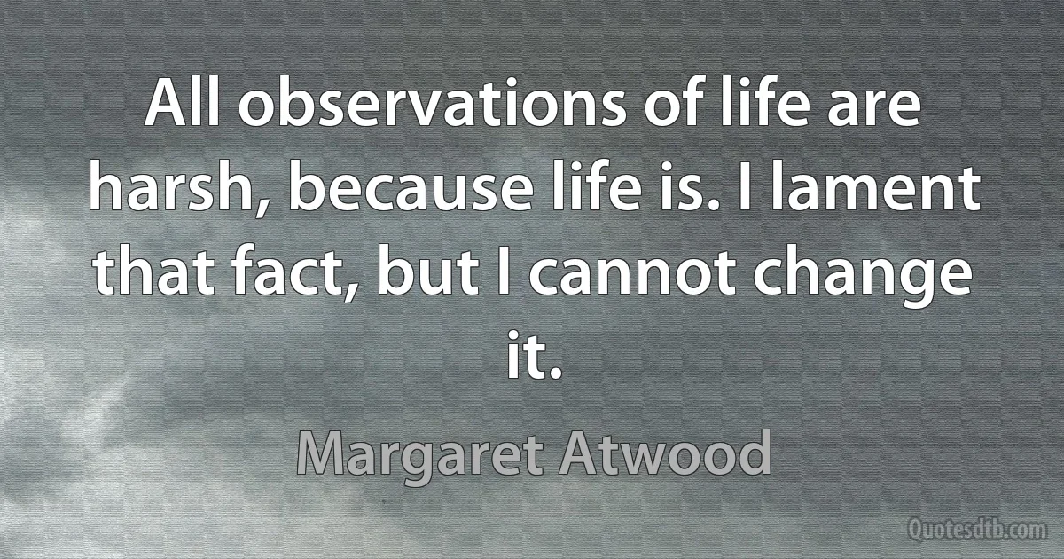 All observations of life are harsh, because life is. I lament that fact, but I cannot change it. (Margaret Atwood)