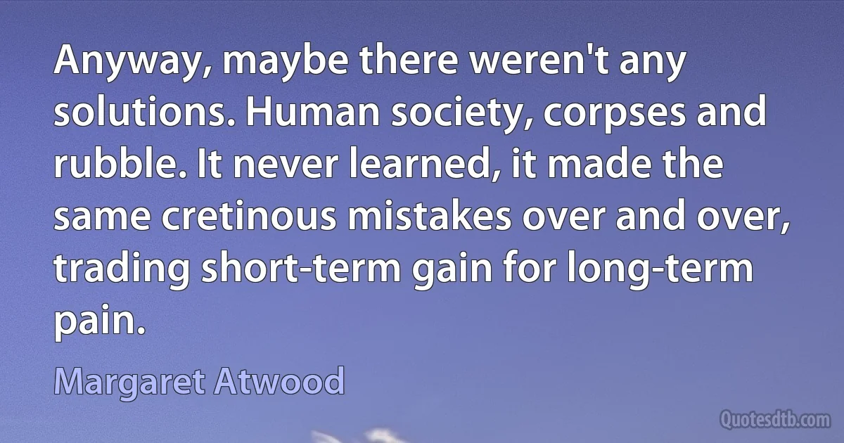 Anyway, maybe there weren't any solutions. Human society, corpses and rubble. It never learned, it made the same cretinous mistakes over and over, trading short-term gain for long-term pain. (Margaret Atwood)