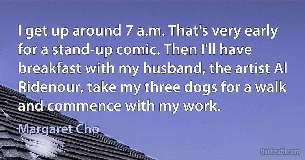 I get up around 7 a.m. That's very early for a stand-up comic. Then I'll have breakfast with my husband, the artist Al Ridenour, take my three dogs for a walk and commence with my work. (Margaret Cho)