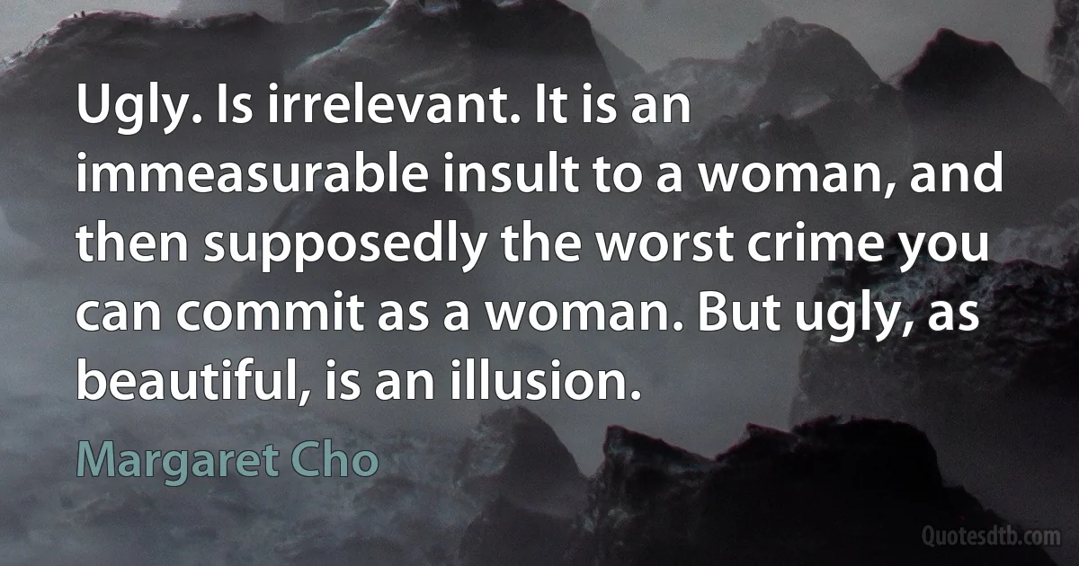 Ugly. Is irrelevant. It is an immeasurable insult to a woman, and then supposedly the worst crime you can commit as a woman. But ugly, as beautiful, is an illusion. (Margaret Cho)