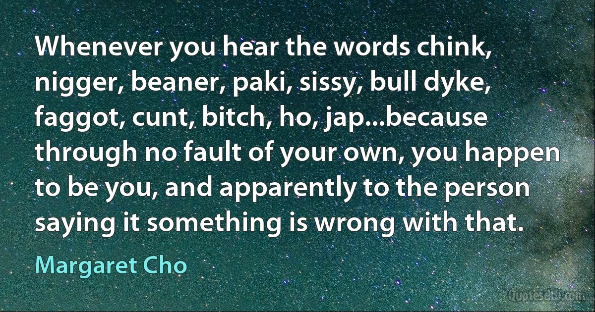 Whenever you hear the words chink, nigger, beaner, paki, sissy, bull dyke, faggot, cunt, bitch, ho, jap...because through no fault of your own, you happen to be you, and apparently to the person saying it something is wrong with that. (Margaret Cho)