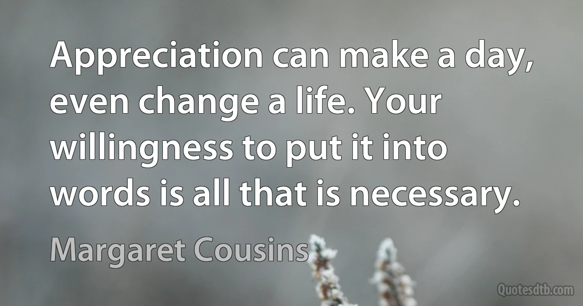 Appreciation can make a day, even change a life. Your willingness to put it into words is all that is necessary. (Margaret Cousins)