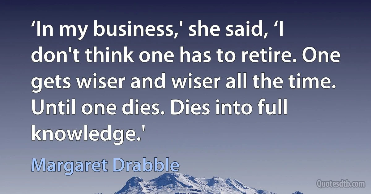 ‘In my business,' she said, ‘I don't think one has to retire. One gets wiser and wiser all the time. Until one dies. Dies into full knowledge.' (Margaret Drabble)