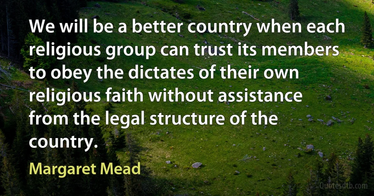 We will be a better country when each religious group can trust its members to obey the dictates of their own religious faith without assistance from the legal structure of the country. (Margaret Mead)