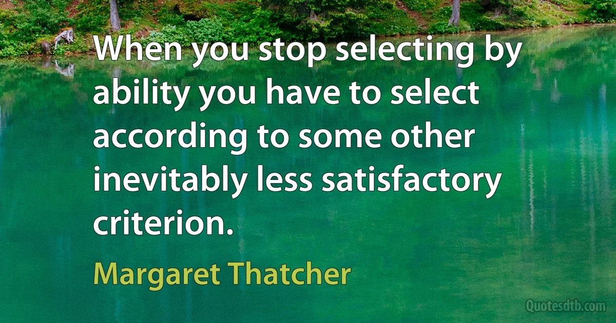 When you stop selecting by ability you have to select according to some other inevitably less satisfactory criterion. (Margaret Thatcher)