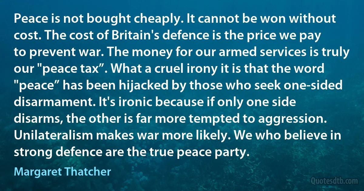 Peace is not bought cheaply. It cannot be won without cost. The cost of Britain's defence is the price we pay to prevent war. The money for our armed services is truly our "peace tax”. What a cruel irony it is that the word "peace” has been hijacked by those who seek one-sided disarmament. It's ironic because if only one side disarms, the other is far more tempted to aggression. Unilateralism makes war more likely. We who believe in strong defence are the true peace party. (Margaret Thatcher)