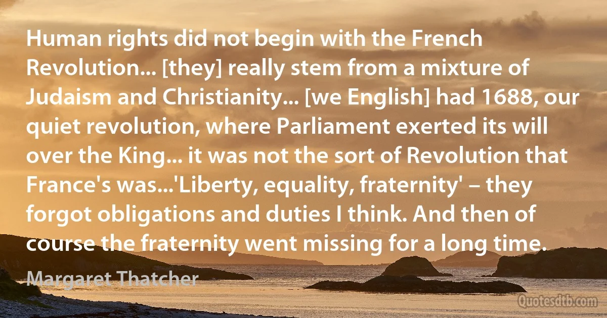 Human rights did not begin with the French Revolution... [they] really stem from a mixture of Judaism and Christianity... [we English] had 1688, our quiet revolution, where Parliament exerted its will over the King... it was not the sort of Revolution that France's was...'Liberty, equality, fraternity' – they forgot obligations and duties I think. And then of course the fraternity went missing for a long time. (Margaret Thatcher)