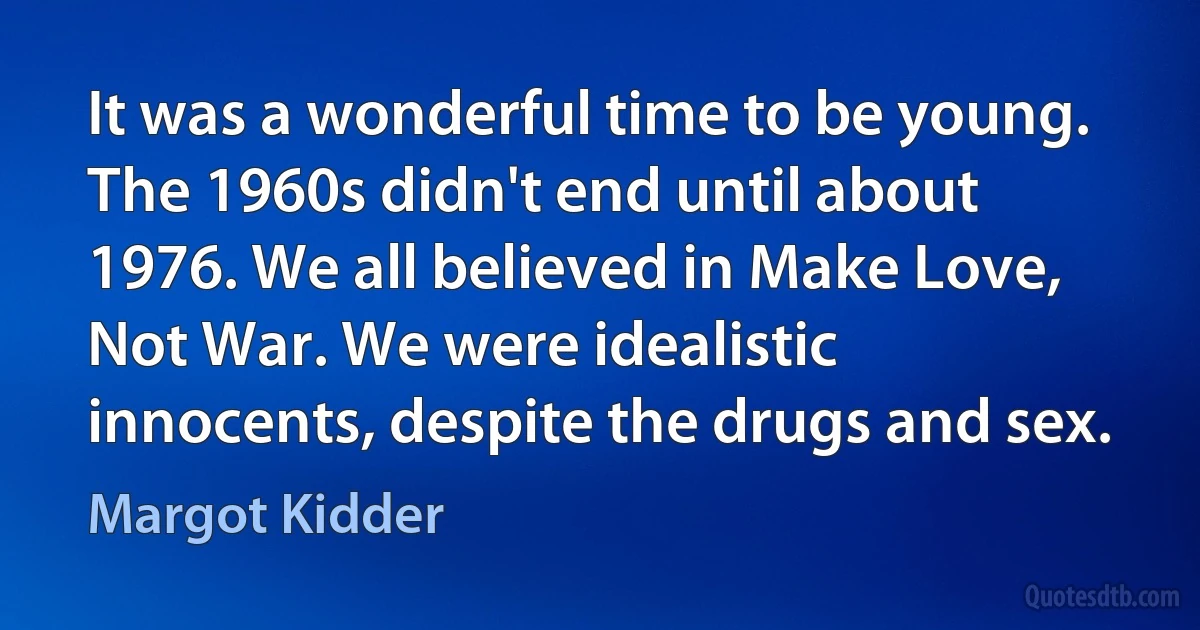 It was a wonderful time to be young. The 1960s didn't end until about 1976. We all believed in Make Love, Not War. We were idealistic innocents, despite the drugs and sex. (Margot Kidder)