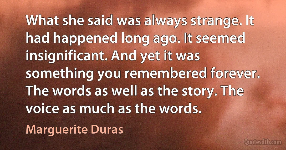 What she said was always strange. It had happened long ago. It seemed insignificant. And yet it was something you remembered forever. The words as well as the story. The voice as much as the words. (Marguerite Duras)