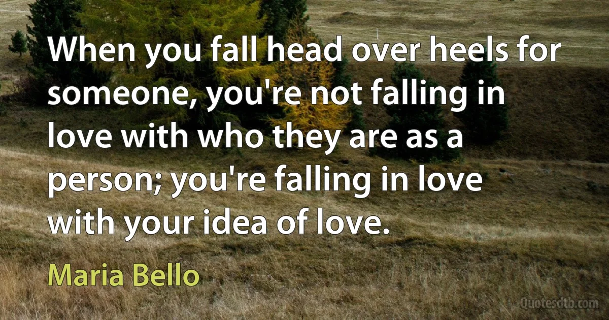 When you fall head over heels for someone, you're not falling in love with who they are as a person; you're falling in love with your idea of love. (Maria Bello)