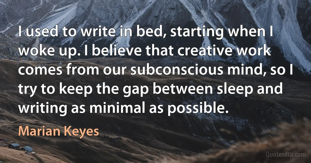 I used to write in bed, starting when I woke up. I believe that creative work comes from our subconscious mind, so I try to keep the gap between sleep and writing as minimal as possible. (Marian Keyes)