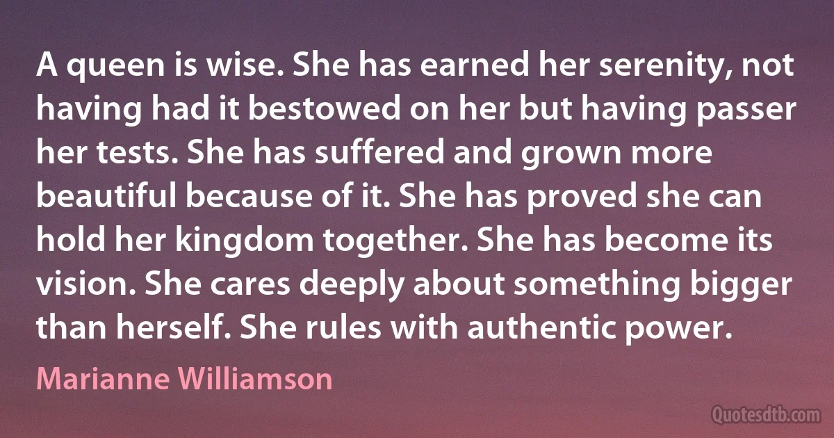 A queen is wise. She has earned her serenity, not having had it bestowed on her but having passer her tests. She has suffered and grown more beautiful because of it. She has proved she can hold her kingdom together. She has become its vision. She cares deeply about something bigger than herself. She rules with authentic power. (Marianne Williamson)