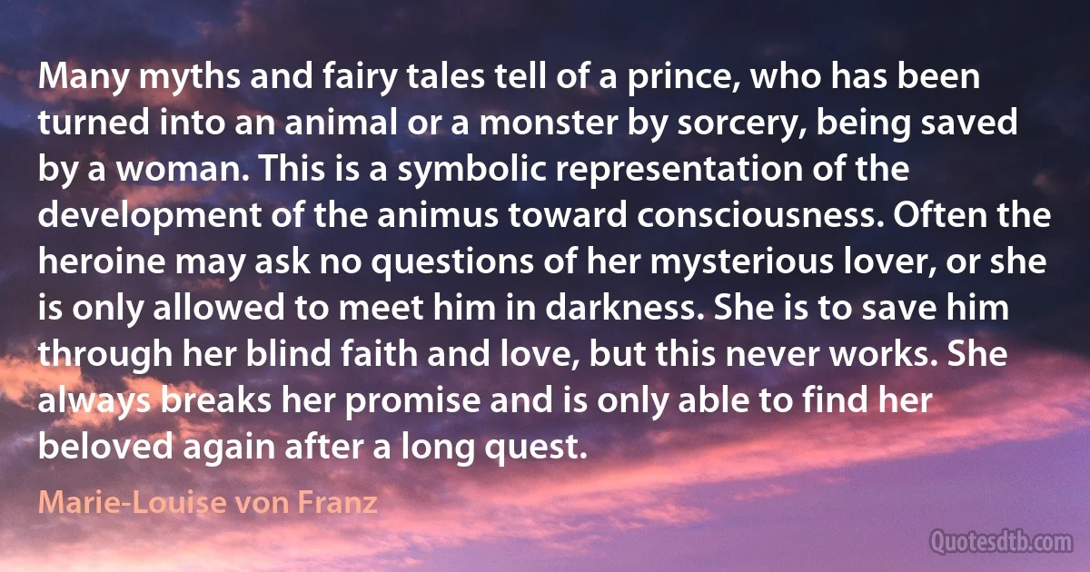 Many myths and fairy tales tell of a prince, who has been turned into an animal or a monster by sorcery, being saved by a woman. This is a symbolic representation of the development of the animus toward consciousness. Often the heroine may ask no questions of her mysterious lover, or she is only allowed to meet him in darkness. She is to save him through her blind faith and love, but this never works. She always breaks her promise and is only able to find her beloved again after a long quest. (Marie-Louise von Franz)