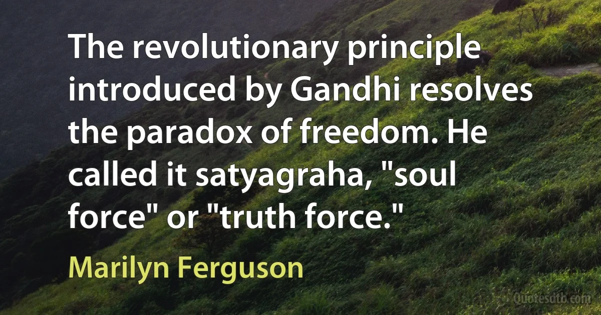 The revolutionary principle introduced by Gandhi resolves the paradox of freedom. He called it satyagraha, "soul force" or "truth force." (Marilyn Ferguson)