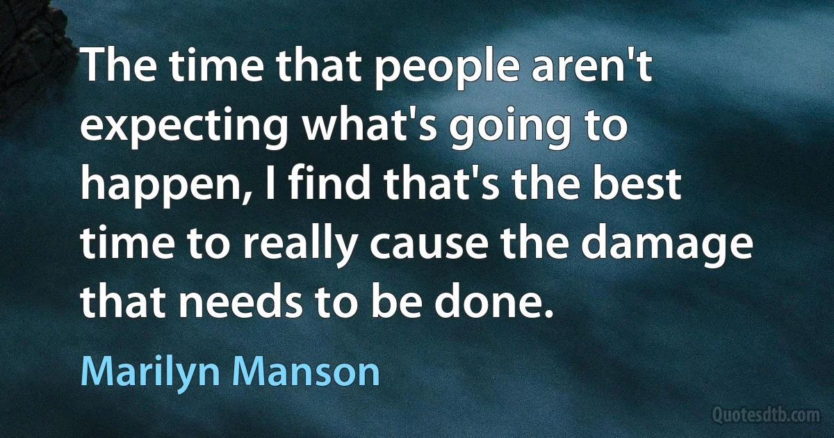 The time that people aren't expecting what's going to happen, I find that's the best time to really cause the damage that needs to be done. (Marilyn Manson)