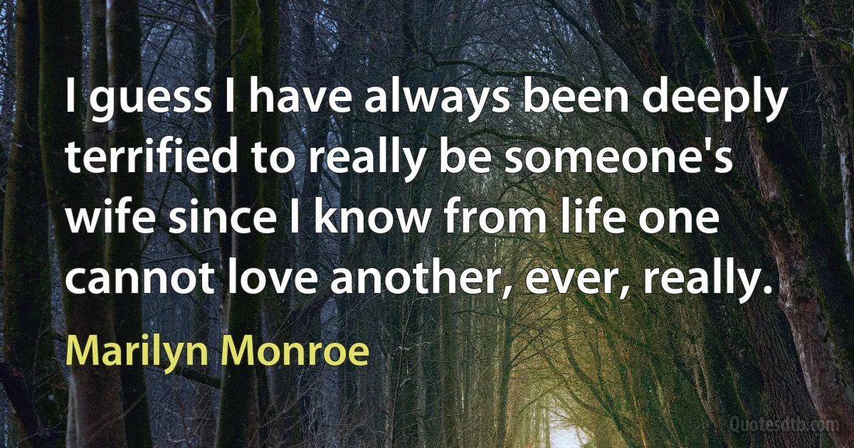 I guess I have always been deeply terrified to really be someone's wife since I know from life one cannot love another, ever, really. (Marilyn Monroe)