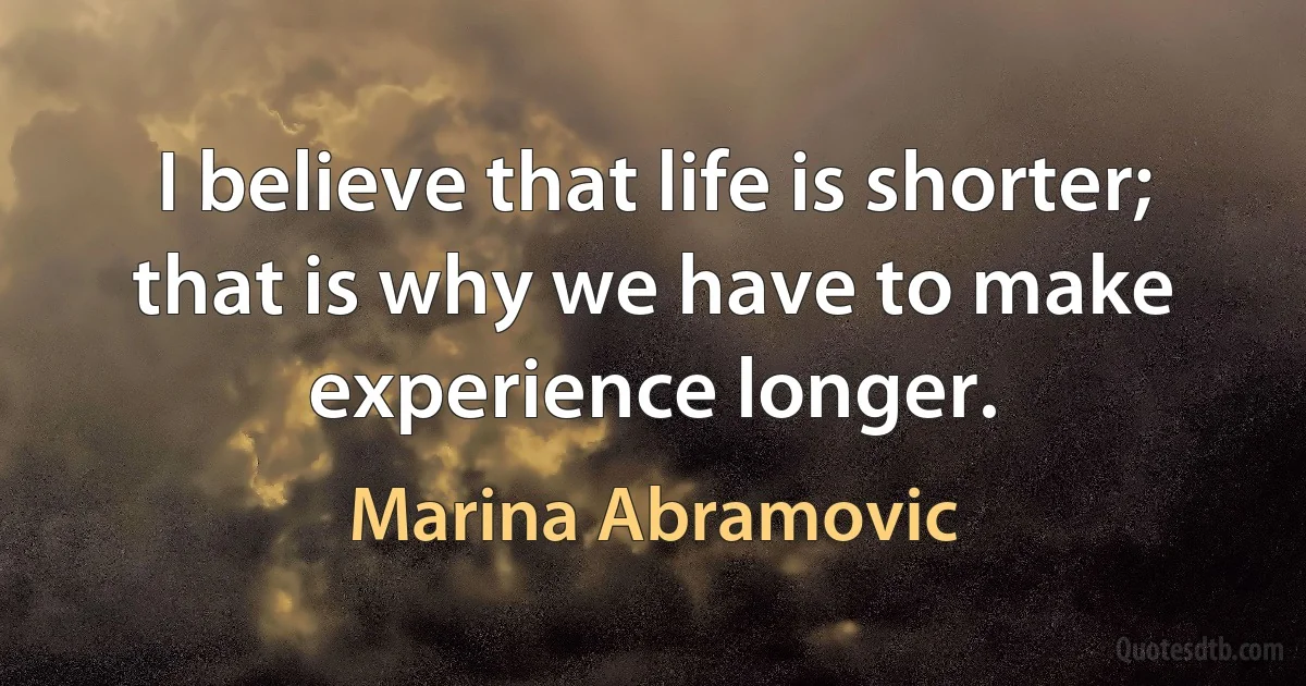 I believe that life is shorter; that is why we have to make experience longer. (Marina Abramovic)