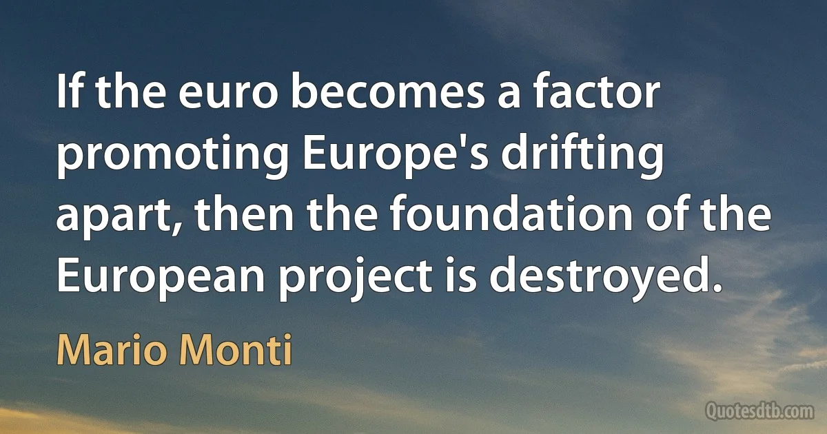 If the euro becomes a factor promoting Europe's drifting apart, then the foundation of the European project is destroyed. (Mario Monti)