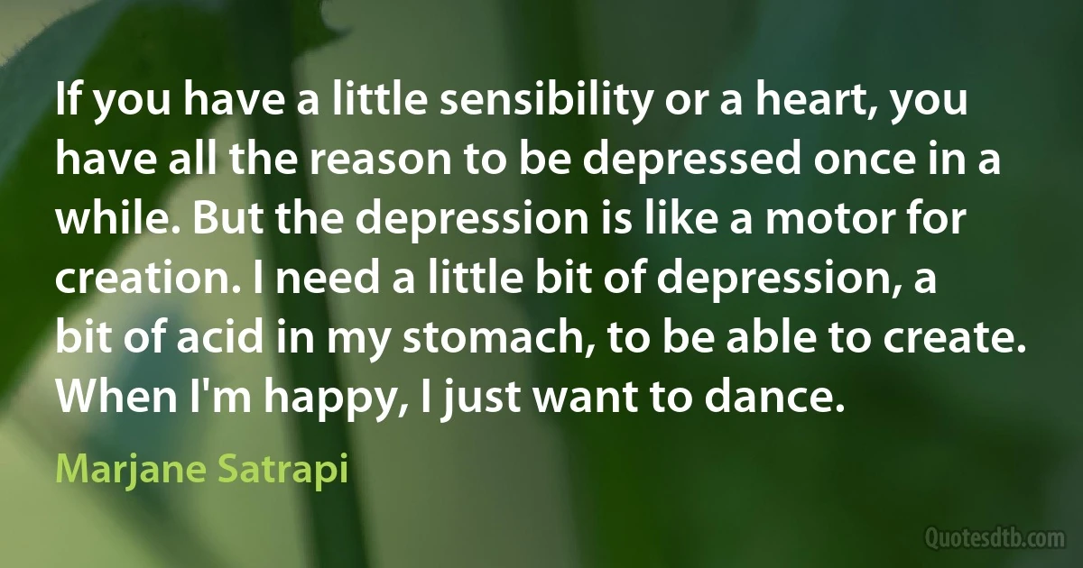 If you have a little sensibility or a heart, you have all the reason to be depressed once in a while. But the depression is like a motor for creation. I need a little bit of depression, a bit of acid in my stomach, to be able to create. When I'm happy, I just want to dance. (Marjane Satrapi)