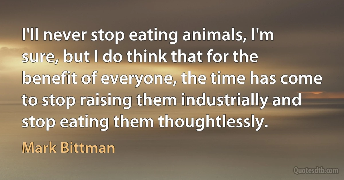 I'll never stop eating animals, I'm sure, but I do think that for the benefit of everyone, the time has come to stop raising them industrially and stop eating them thoughtlessly. (Mark Bittman)