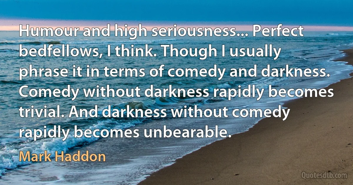 Humour and high seriousness... Perfect bedfellows, I think. Though I usually phrase it in terms of comedy and darkness. Comedy without darkness rapidly becomes trivial. And darkness without comedy rapidly becomes unbearable. (Mark Haddon)