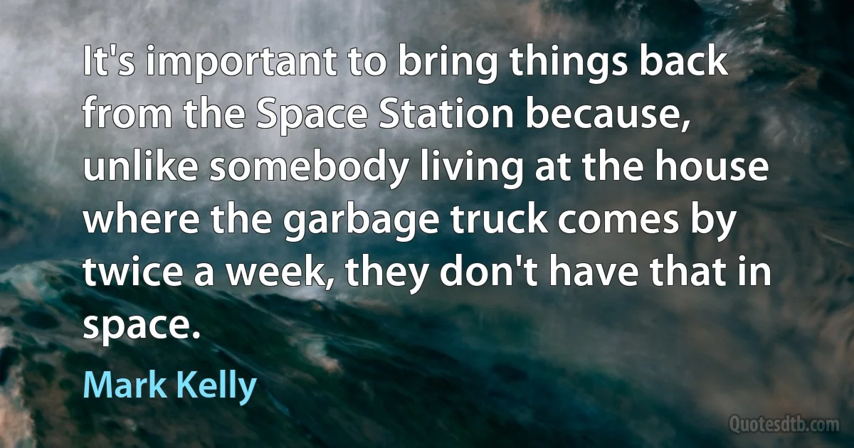 It's important to bring things back from the Space Station because, unlike somebody living at the house where the garbage truck comes by twice a week, they don't have that in space. (Mark Kelly)