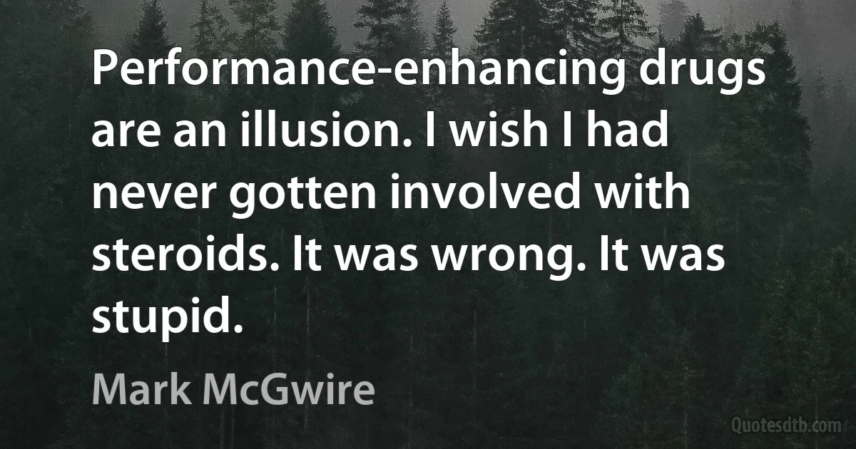 Performance-enhancing drugs are an illusion. I wish I had never gotten involved with steroids. It was wrong. It was stupid. (Mark McGwire)