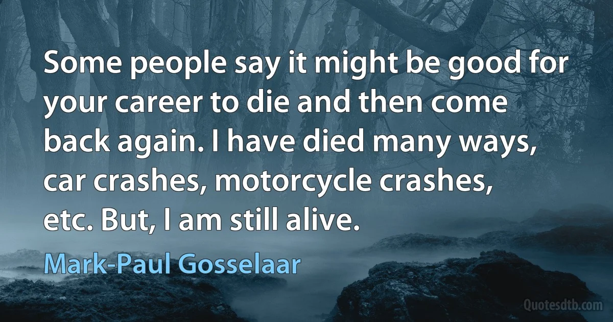 Some people say it might be good for your career to die and then come back again. I have died many ways, car crashes, motorcycle crashes, etc. But, I am still alive. (Mark-Paul Gosselaar)