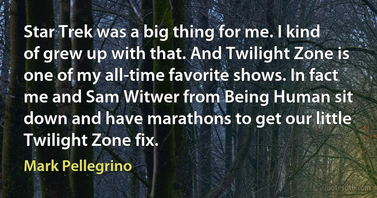 Star Trek was a big thing for me. I kind of grew up with that. And Twilight Zone is one of my all-time favorite shows. In fact me and Sam Witwer from Being Human sit down and have marathons to get our little Twilight Zone fix. (Mark Pellegrino)