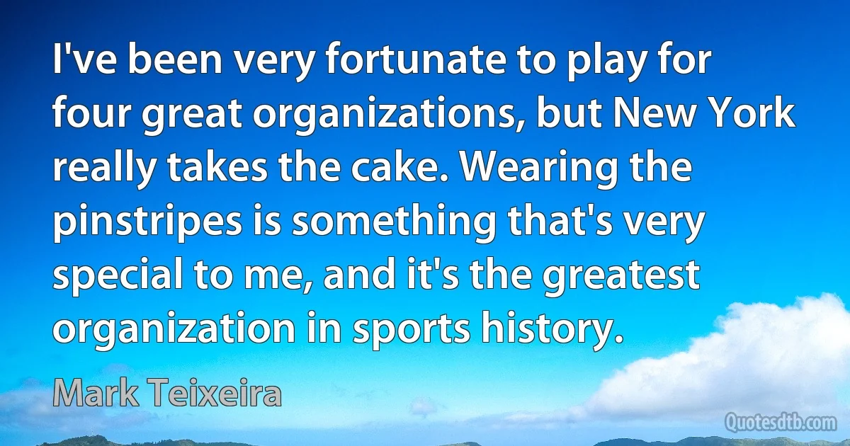 I've been very fortunate to play for four great organizations, but New York really takes the cake. Wearing the pinstripes is something that's very special to me, and it's the greatest organization in sports history. (Mark Teixeira)