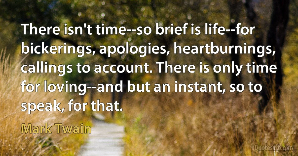 There isn't time--so brief is life--for bickerings, apologies, heartburnings, callings to account. There is only time for loving--and but an instant, so to speak, for that. (Mark Twain)