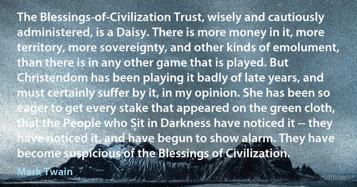 The Blessings-of-Civilization Trust, wisely and cautiously administered, is a Daisy. There is more money in it, more territory, more sovereignty, and other kinds of emolument, than there is in any other game that is played. But Christendom has been playing it badly of late years, and must certainly suffer by it, in my opinion. She has been so eager to get every stake that appeared on the green cloth, that the People who Sit in Darkness have noticed it -- they have noticed it, and have begun to show alarm. They have become suspicious of the Blessings of Civilization. (Mark Twain)