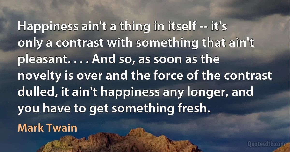 Happiness ain't a thing in itself -- it's only a contrast with something that ain't pleasant. . . . And so, as soon as the novelty is over and the force of the contrast dulled, it ain't happiness any longer, and you have to get something fresh. (Mark Twain)