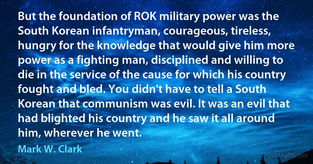 But the foundation of ROK military power was the South Korean infantryman, courageous, tireless, hungry for the knowledge that would give him more power as a fighting man, disciplined and willing to die in the service of the cause for which his country fought and bled. You didn't have to tell a South Korean that communism was evil. It was an evil that had blighted his country and he saw it all around him, wherever he went. (Mark W. Clark)